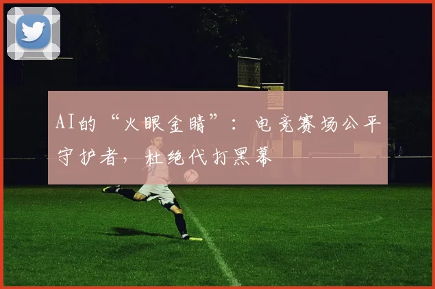 AI的“火眼金睛”:电竞赛场公平守护者,杜绝代打黑幕