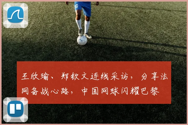 王欣瑜、郑钦文连线采访,分享法网备战心路,中国网球闪耀巴黎