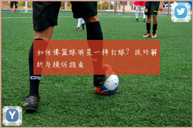 如何像篮球明星一样打球?技巧解析与模仿指南
