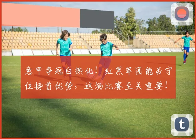 意甲争冠白热化！红黑军团能否守住榜首优势，这场比赛至关重要！
