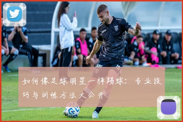 如何像足球明星一样踢球:专业技巧与训练方法大公开