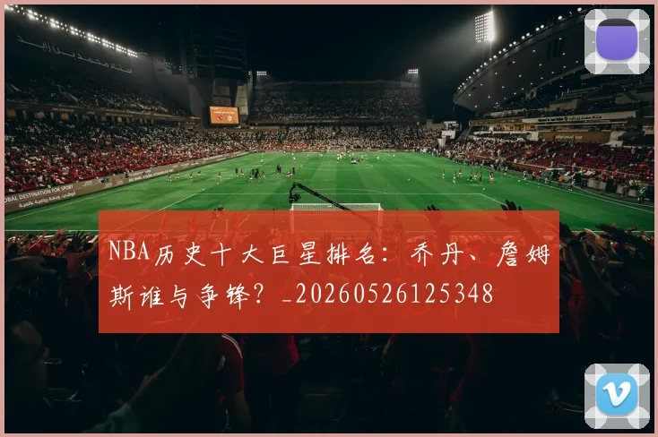 NBA历史十大巨星排名:乔丹、詹姆斯谁与争锋?_20260526125348