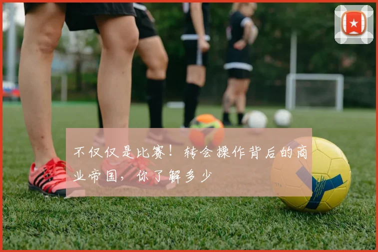 不仅仅是比赛!转会操作背后的商业帝国,你了解多少
