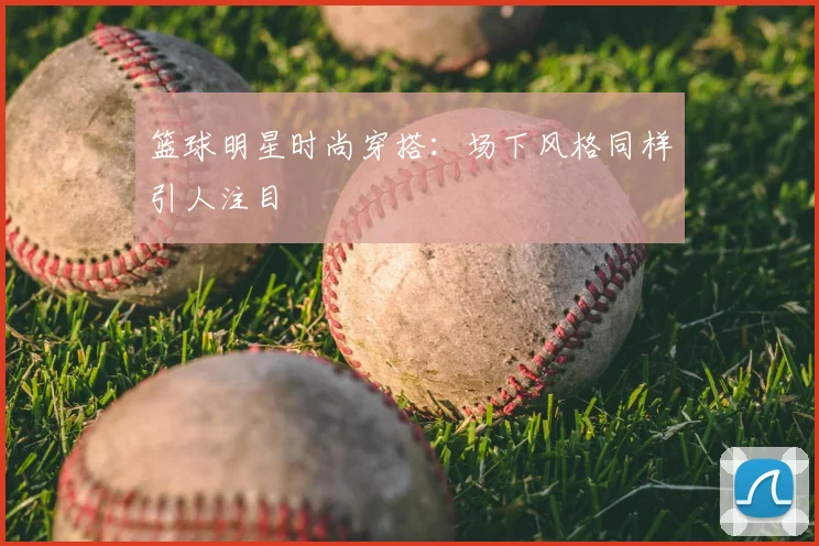 篮球明星时尚穿搭:场下风格同样引人注目