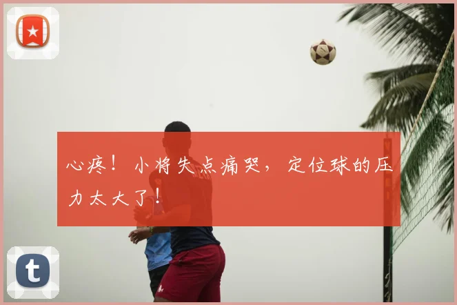 心疼!小将失点痛哭,定位球的压力太大了!