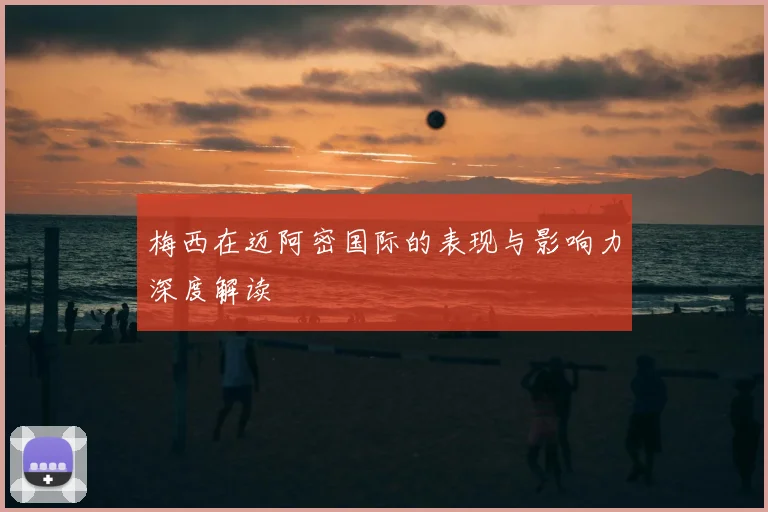 梅西在迈阿密国际的表现与影响力深度解读
