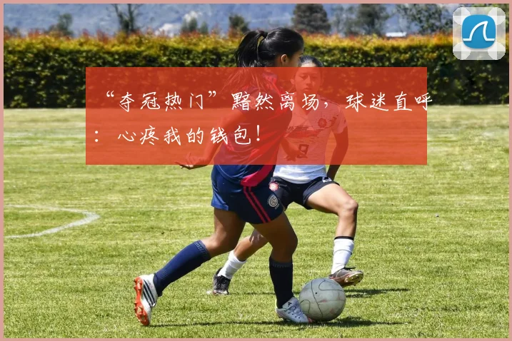 “夺冠热门”黯然离场,球迷直呼:心疼我的钱包!