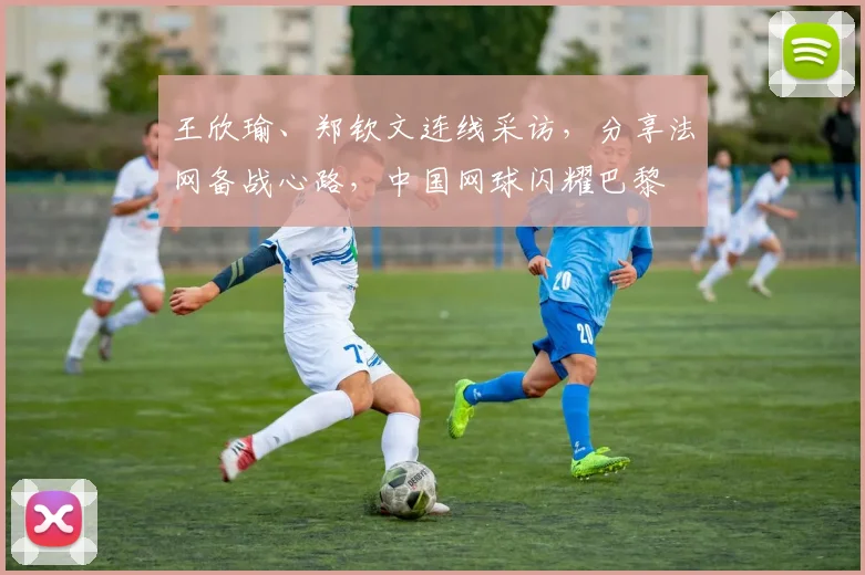 王欣瑜、郑钦文连线采访,分享法网备战心路,中国网球闪耀巴黎