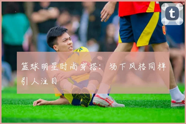 篮球明星时尚穿搭：场下风格同样引人注目