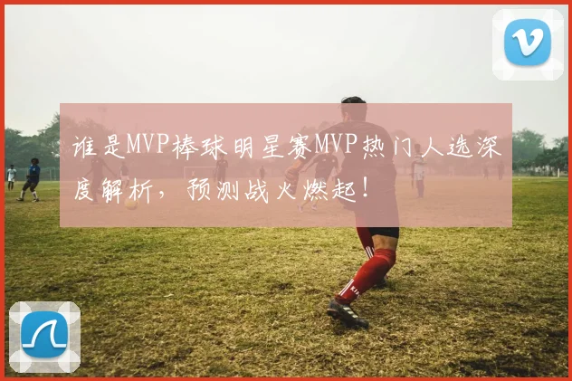 谁是MVP棒球明星赛MVP热门人选深度解析,预测战火燃起!