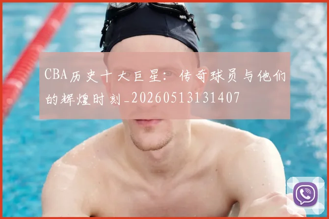 CBA历史十大巨星：传奇球员与他们的辉煌时刻_20260513131407
