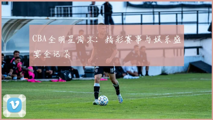 CBA全明星周末:精彩赛事与娱乐盛宴全记录