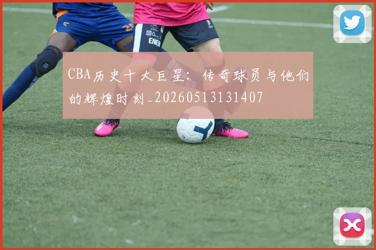 CBA历史十大巨星:传奇球员与他们的辉煌时刻_20260513131407